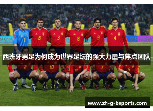西班牙男足为何成为世界足坛的强大力量与焦点团队