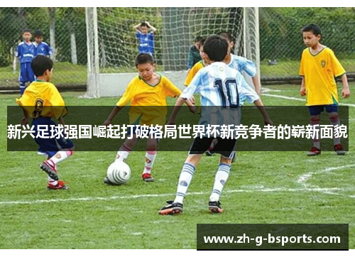 新兴足球强国崛起打破格局世界杯新竞争者的崭新面貌 新兴足球强国崛起打破格局世界杯新竞争者的崭新面貌