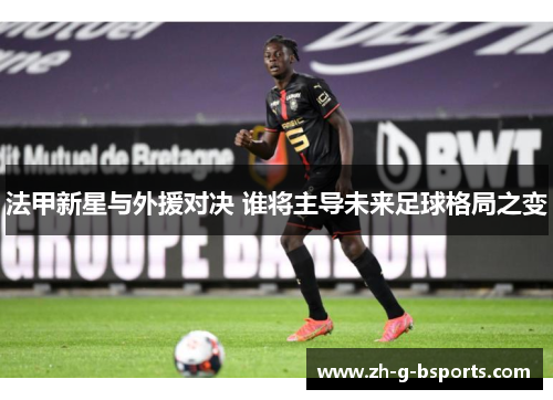 法甲新星与外援对决 谁将主导未来足球格局之变