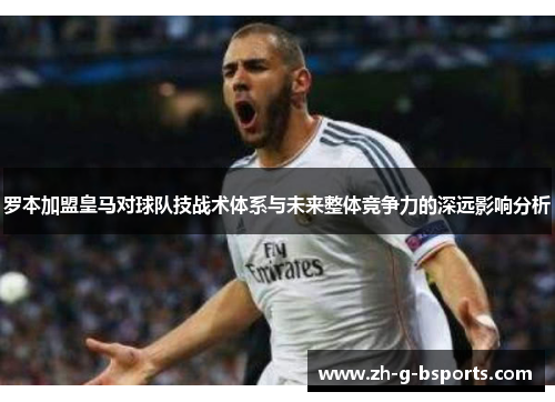 罗本加盟皇马对球队技战术体系与未来整体竞争力的深远影响分析