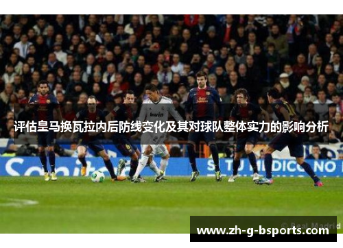 评估皇马换瓦拉内后防线变化及其对球队整体实力的影响分析