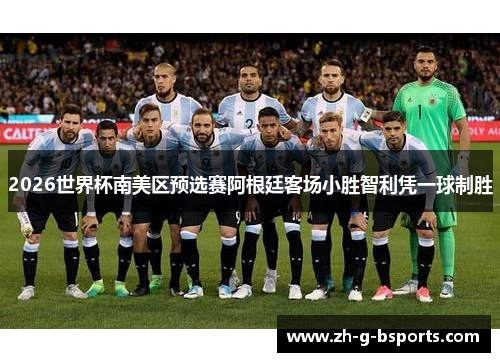 2026世界杯南美区预选赛阿根廷客场小胜智利凭一球制胜 2026世界杯南美区预选赛阿根廷客场小胜智利凭一球制胜